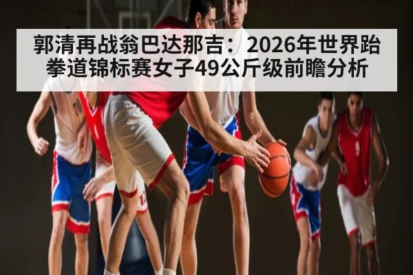 郭清再战翁巴达那吉：2026年世界跆拳道锦标赛女子49公斤级前瞻分析
