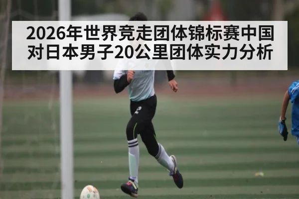 2026年世界竞走团体锦标赛中国对日本男子20公里团体实力分析