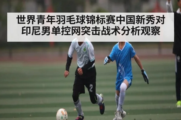 世界青年羽毛球锦标赛中国新秀对印尼男单控网突击战术分析观察